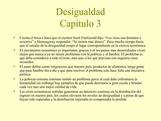 Desigualdad
Capitulo 3
•
•

•
•
•

Cuenta el boca a boca que el escritor Scott FitzGerald dijo: “Los ricos son distintos a
nosotros” y Hemungway respondió: “Si, tienen mas dinero”. Paso mucho tiempo hasta
que el estudio de la desigualdad ocupo el lugar correspondiente en la ciencia económica
El crecimiento económico es importante, gracias a el los países mas desarrollados viven
mejor que nunca y ya no tienen problemas con la pobreza y el hambre. El problema es
que debe extenderse a todo el resto, mas aun, a los que precisan con urgencia estos
recuerdos
El autor define como vergonzoso que nuestro país, productor de alimentos, tenga gente
que pase hambre día a día y que para resolver el problema solo hace falta una iniciativa
política
La pobreza extrema continua siendo un problema grave al cual debe enfrentarse la
humanidad sin embargo hay ejemplos de que puede derrotarse a gran escala y brindar
cada vez mas una mejor calidad de vida
Las crisis económicas sufridas generaron un deterioro continuo en la distribución del
ingreso en nuestro país, los cuales elevaron los niveles de desigualdad y a pesas de que
hayan sido superadas y la distribución mejoraba no compensaba la perdida

 