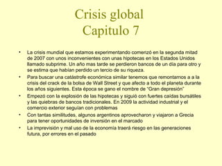 Crisis global
Capitulo 7
•

•

•

•
•

La crisis mundial que estamos experimentando comenzó en la segunda mitad
de 2007 con unos inconvenientes con unas hipotecas en los Estados Unidos
llamado subprime. Un año mas tarde se perdieron bancos de un día para otro y
se estima que habían perdido un tercio de su riqueza.
Para buscar una catástrofe económica similar tenemos que remontarnos a a la
crisis del crack de la bolsa de Wall Street y que afecto a todo el planeta durante
los años siguientes. Esta época se gano el nombre de “Gran depresión”
Empezó con la explosión de las hipotecas y siguió con fuertes caídas bursátiles
y las quiebras de bancos tradicionales. En 2009 la actividad industrial y el
comercio exterior seguían con problemas
Con tantas similitudes, algunos argentinos aprovecharon y viajaron a Grecia
para tener oportunidades de inversión en el marcado
La imprevisión y mal uso de la economía traerá riesgo en las generaciones
futura, por errores en el pasado

 