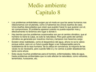 Medio ambiente
Capitulo 8
•

•
•

•

Los problemas ambiéntales surgen por el modo en que los seres humanos nos
relacionamos con el planeta, como si fuéramos los únicos dueños de casa.
Unos dueños descuidados que creen que pueden hacer lo que quieran con el,
sin compromisos. El problema aparece cuando no pueda soportar mas y
efectivamente no tenemos otro lugar a donde ir.
Hay teorías que los problemas ocasionados son por el cambio climático, que el
hombre no tiene la culpa, es solo la naturaleza. Pero gran parte del cambio
climático es generada por nosotros mismos y tampoco nos hacemos cargo
Existen otras realidades, como el desperdicio del agua, ahora no se la valora
porque sobre, pero en un futuro puede llegar a ser indispensable para la
subsistencia de la raza humana. Se la utiliza sin conciencia, la mayoría de las
veces no es necesaria, pero cuando falte si y no vamos a poder abastecernos
tanto como ahora
Esta causa muchos problemas para el hombre, enfermedades, falta de agua,
hasta problemas ambientales que no solo afectan la naturaleza, como volcanes,
terremotos, huracanes, etc.

 