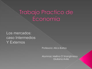 Trabajo Practico de Economía Los mercados: caso Intermedios Y Externos Profesora: Alica Barba Alumnas: Melina O’shanghnessy                  Giuliana Avila 