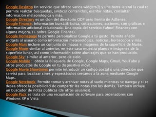 Otros Servicios Google http://www.google.com/webmasters/tools/ : herramientas para Webmasters. Google Sites - Sitios de Google: es una aplicación online que permite crear un sitio web de grupo de una forma tan sencilla como editar un documento.Laboratorio de Google - Google Labs : expone algunas de las ideas favoritas que aún no están preparadas para integrarlas en Google.com. De aquí han salido 2 excelentes herramientas: Google Reader y Google Maps.Google Reader: permite suscribirse a cualquier sitio mediante RSS. Google Maps, es un explorador visual que permite navegar y conocer todo el mundo.Google Académico - Google Scholar:  busca información en documentación de tipo académico/científico. Permite buscar y encontrar tesis, resúmenes, estudios realizados por especialistas, etc. Google Book Search es un buscador de libros. Busca en libros (títulos y contenido) que el propio Google ha digitalizado e incluido a su base de datos.Google ProductsSearch (antes llamado Froogle) es un buscador de productos. Utilizado para buscar el precio más barato de un producto y la comparativa de estos en diferentes tiendas online. 