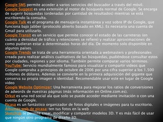 Google AdSense es el servicio de publicidad contextual de Google.Google AdWords es la otra parte de AdSense. Mientras AdSense permite a los webmasters poner los anuncios en sus web, Adwords permite la publicación de estos en la red de AdSense.Google Analytics analiza las páginas web, a través de un código javascript, guardando todo tipo de estadísticas de los visitantes.Google Bookmarks: es un servicio que permite a los usuarios guardar marcadores o favoritos con el título y las etiquetas deseadas.Google Earthpermite visualizar imágenes de satélite de cualquier rincón del mundo.Google BaseLibrería de contenidos, portal de anuncios clasificados o servicio inclasificable que permite añadir cualquier tipo de contenido a su base de datos. No está en castellanoGoogle Checkout: Sistema de pago por internet homólogo a Paypal. Proporcionas los datos de tu tarjeta al sistema y puedes pagar utilizando tu correo electrónico (en los sitios que acepten pagos a través de Google Checkout, claro). Google Code servicio de Google orientado a la promoción y contribución del software de código abierto (Open Source).Google CodeSearch: Es un buscador de código fuente que permite utilizar comandos de búsqueda especiales.