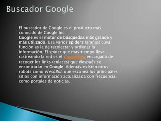 Buscador GoogleEl buscador de Google es el producto más conocido de Google Inc. Google es el motor de búsquedas más grande y más utilizado. Usa varios spiders (arañas) cuya función es la de recolectar y ordenar la información. El spider que más tiempo lleva rastreando la red es el Googlebot, encargado de recoger los links (enlaces) que después se encontrarán en Google. Además existen otros robots como FreshBot, que escanea los principales sitios con información actualizada con frecuencia, como portales de noticias.