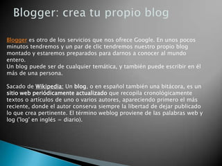 Búsqueda de Google en NoticiasGmail: correo de GoogleGmail es el servicio de correo electrónico de google. Actualmente proporciona más de 7GB de capacidad de almacenamiento, además de ofrecernos unas características de lo mejor que podemos encontrar en el mercado. Propiedades de G-mailHace un control buenísimo de Spam. Tamaño de buzón de más 7GDispone de un potentísimo motor de búsqueda entre nuestros mensajes. Incorpora un antivirus, transparente para el usuario.Publicidad: al ser un correo gratuito, utiliza publicidad. Pero de un modo más discreto que otros sistemas de correo gratuitos.