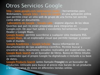 Blogger: crea tu propio blog Blogger es otro de los servicios que nos ofrece Google. En unos pocos minutos tendremos y un par de clic tendremos nuestro propio blog montado y estaremos preparados para darnos a conocer al mundo entero. Un blog puede ser de cualquier temática, y también puede escribir en él más de una persona. Sacado de Wikipedia: Un blog, o en español también una bitácora, es un sitio web periódicamente actualizado que recopila cronológicamente textos o artículos de uno o varios autores, apareciendo primero el más reciente, donde el autor conserva siempre la libertad de dejar publicado lo que crea pertinente. El término weblog proviene de las palabras web y log ('log' en inglés = diario). 