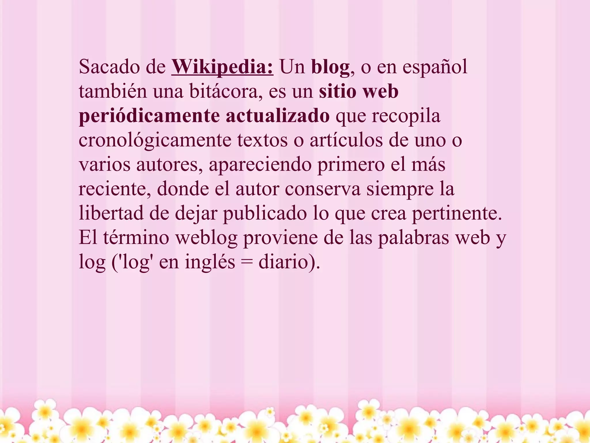 Sacado de  Wikipedia:  Un  blog , o en español también una bitácora, es un  sitio web periódicamente actualizado  que recopila cronológicamente textos o artículos de uno o varios autores, apareciendo primero el más reciente, donde el autor conserva siempre la libertad de dejar publicado lo que crea pertinente. El término weblog proviene de las palabras web y log ('log' en inglés = diario).  
