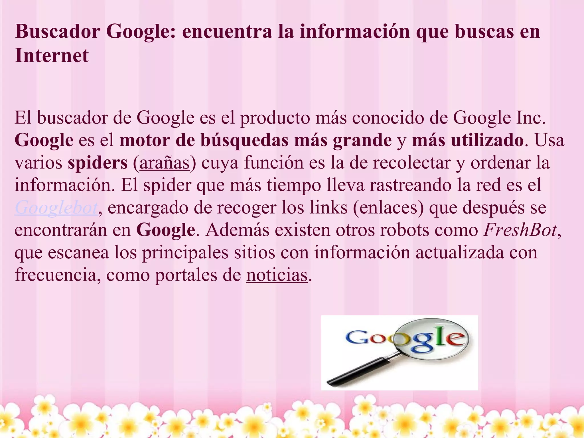 Buscador Google: encuentra la información que buscas en Internet  El buscador de Google es el producto más conocido de Google Inc.  Google  es el  motor de búsquedas más grande  y  más utilizado . Usa varios  spiders  ( arañas ) cuya función es la de recolectar y ordenar la información. El spider que más tiempo lleva rastreando la red es el  Googlebot , encargado de recoger los links (enlaces) que después se encontrarán en  Google . Además existen otros robots como  FreshBot , que escanea los principales sitios con información actualizada con frecuencia, como portales de  noticias . 