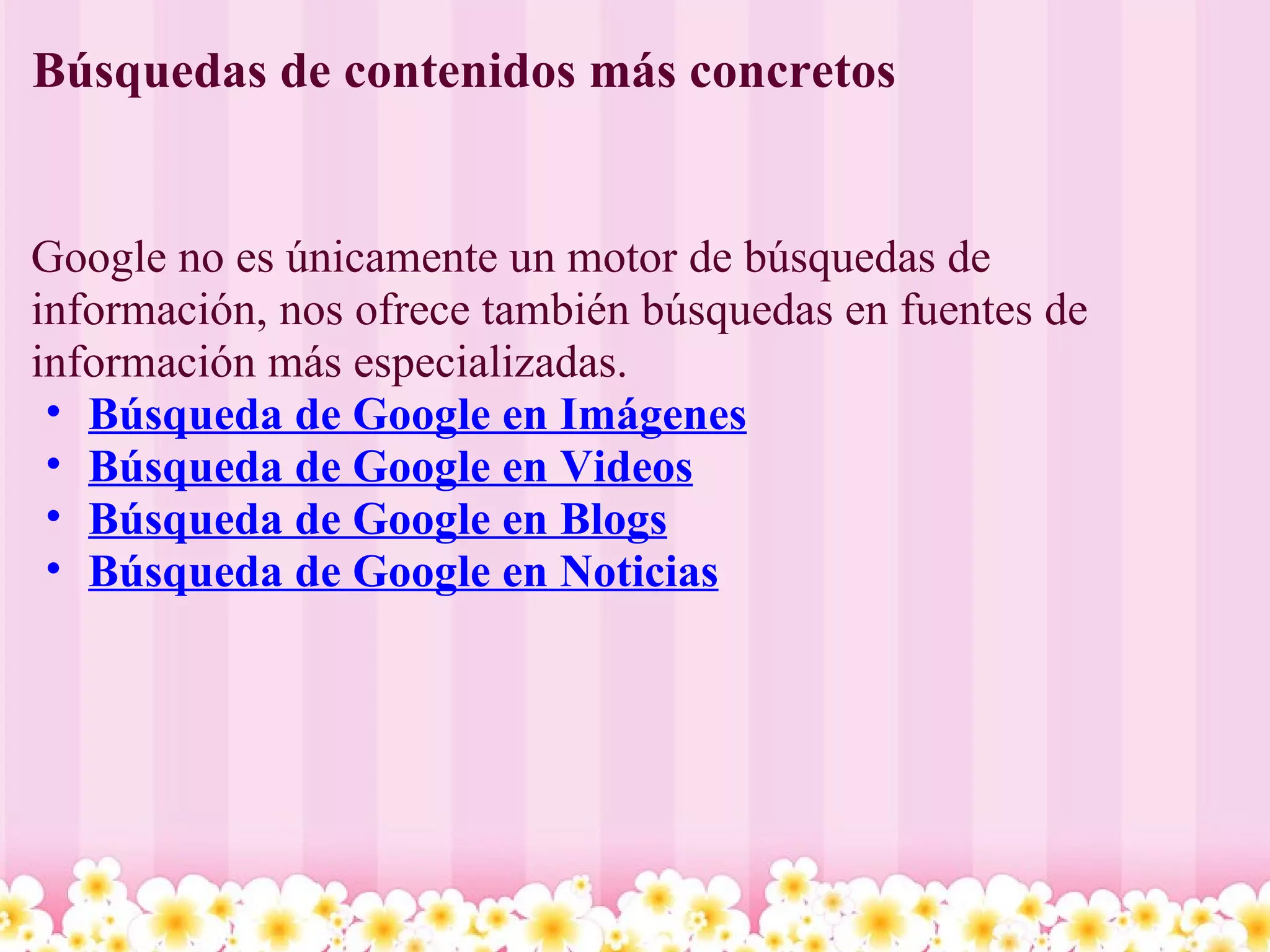 Búsquedas de contenidos más concretos Google no es únicamente un motor de búsquedas de información, nos ofrece también búsquedas en fuentes de información más especializadas. Búsqueda de Google en Imágenes Búsqueda de Google en Videos Búsqueda de Google en Blogs Búsqueda de Google en Noticias 