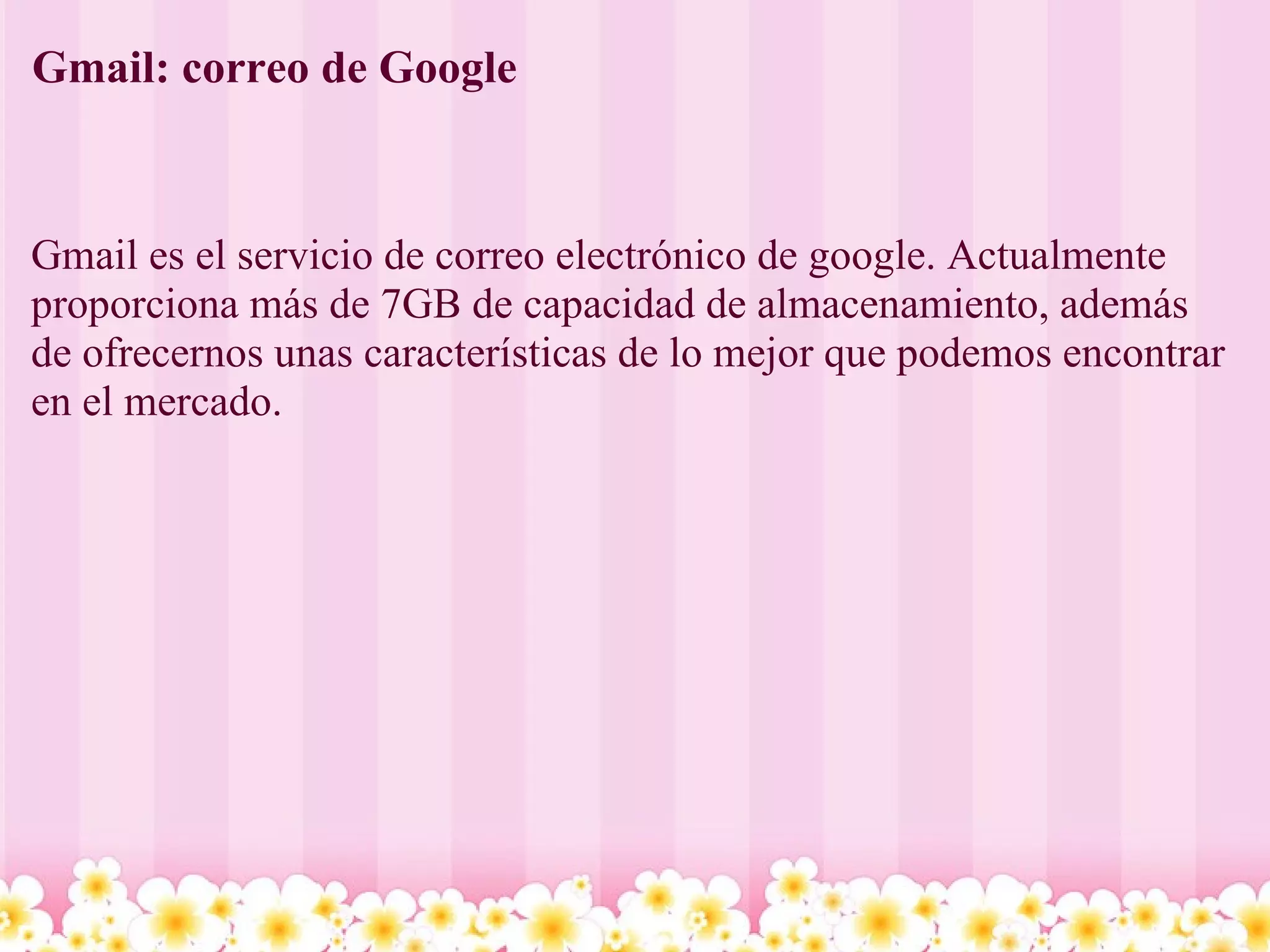 Gmail: correo de Google Gmail es el servicio de correo electrónico de google. Actualmente proporciona más de 7GB de capacidad de almacenamiento, además de ofrecernos unas características de lo mejor que podemos encontrar en el mercado.   