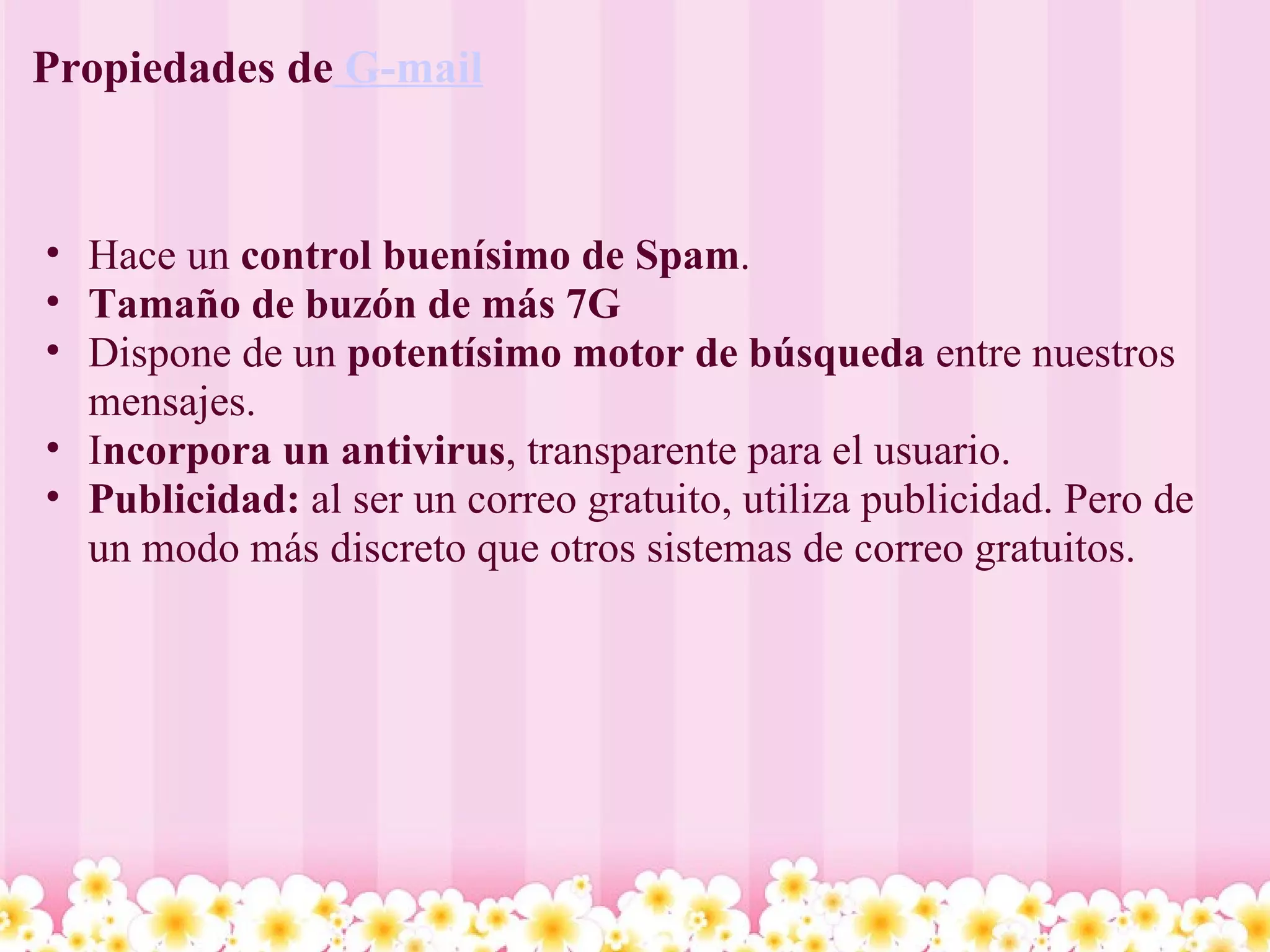 Propiedades de  G-mail Hace un  control buenísimo de Spam .  Tamaño de buzón de más 7G   Dispone de un  potentísimo motor de búsqueda  entre nuestros mensajes.  I ncorpora un antivirus , transparente para el usuario. Publicidad:  al ser un correo gratuito, utiliza publicidad. Pero de un modo más discreto que otros sistemas de correo gratuitos. 