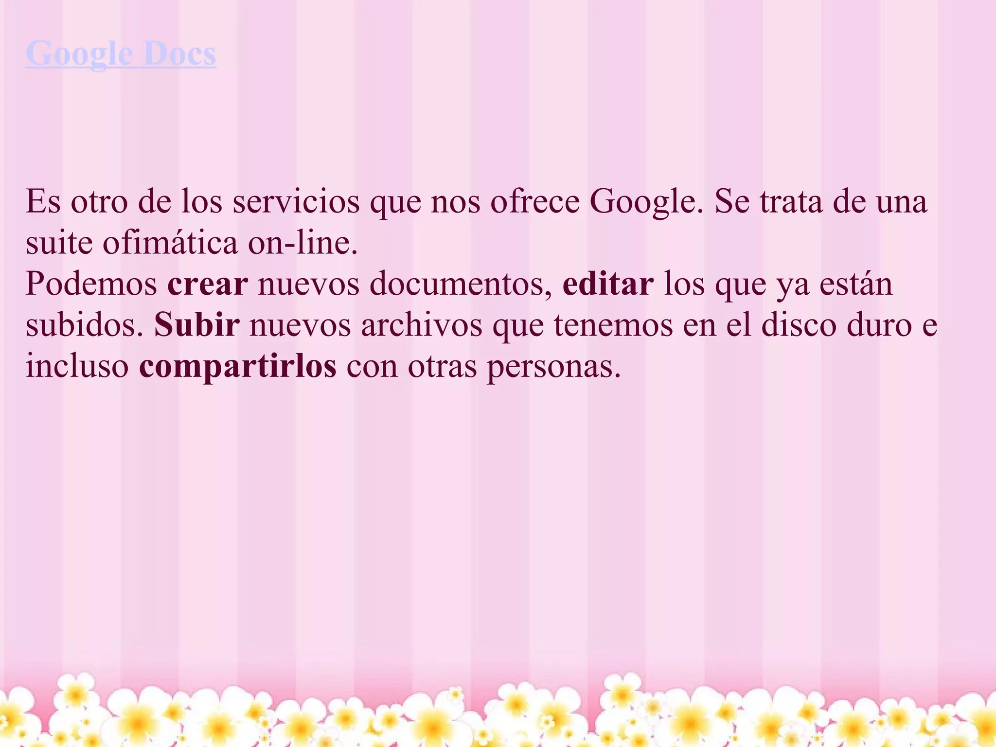 Google Docs   Es otro de los servicios que nos ofrece Google. Se trata de una suite ofimática on-line.  Podemos  crear  nuevos documentos,  editar  los que ya están subidos.  Subir  nuevos archivos que tenemos en el disco duro e incluso  compartirlos  con otras personas.   