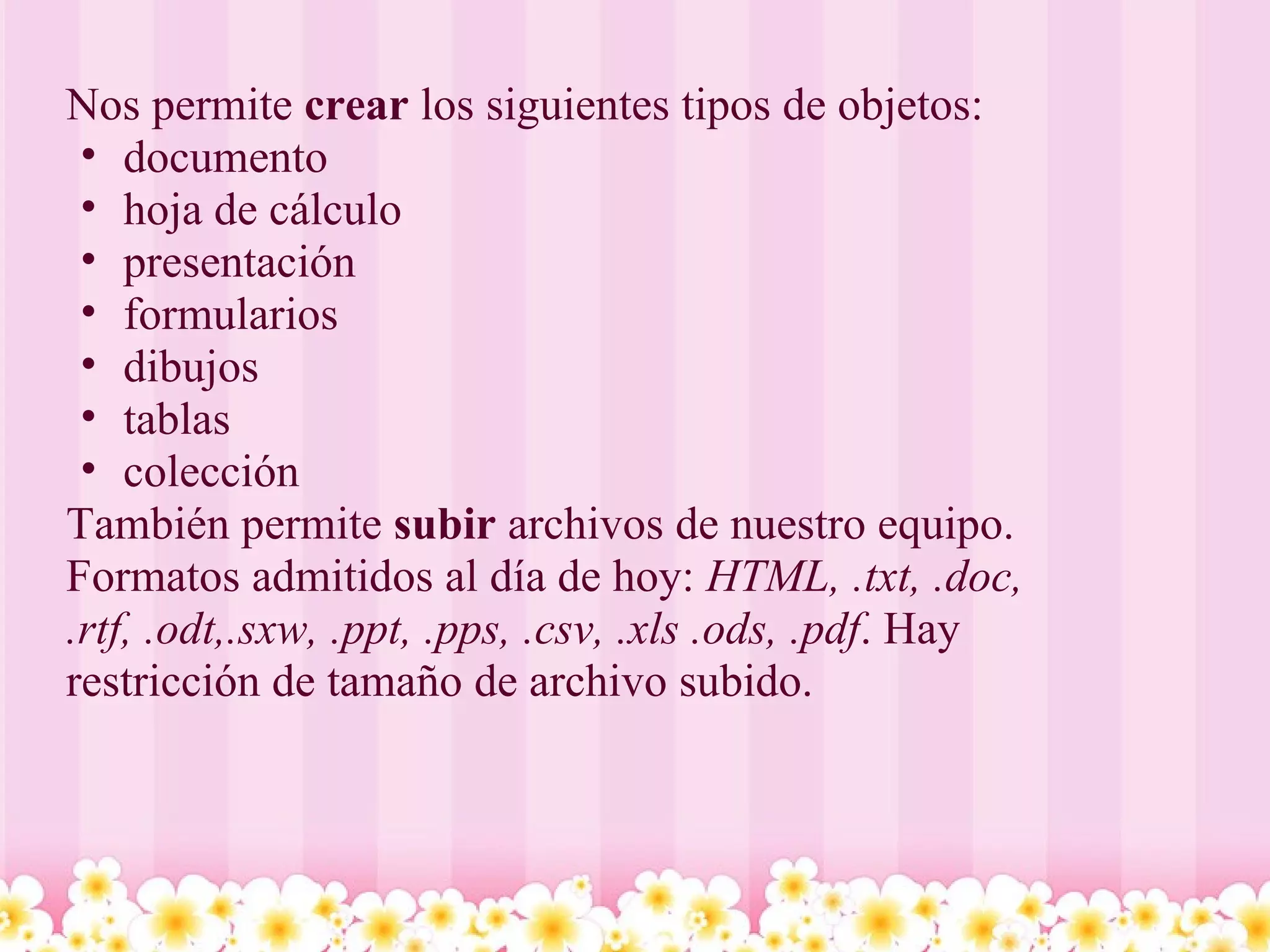 Nos permite  crear  los siguientes tipos de objetos: documento hoja de cálculo presentación formularios dibujos tablas colección También permite  subir  archivos de nuestro equipo. Formatos admitidos al día de hoy:  HTML, .txt, .doc, .rtf, .odt,.sxw, .ppt, .pps, .csv, .xls .ods, .pdf . Hay restricción de tamaño de archivo subido. 