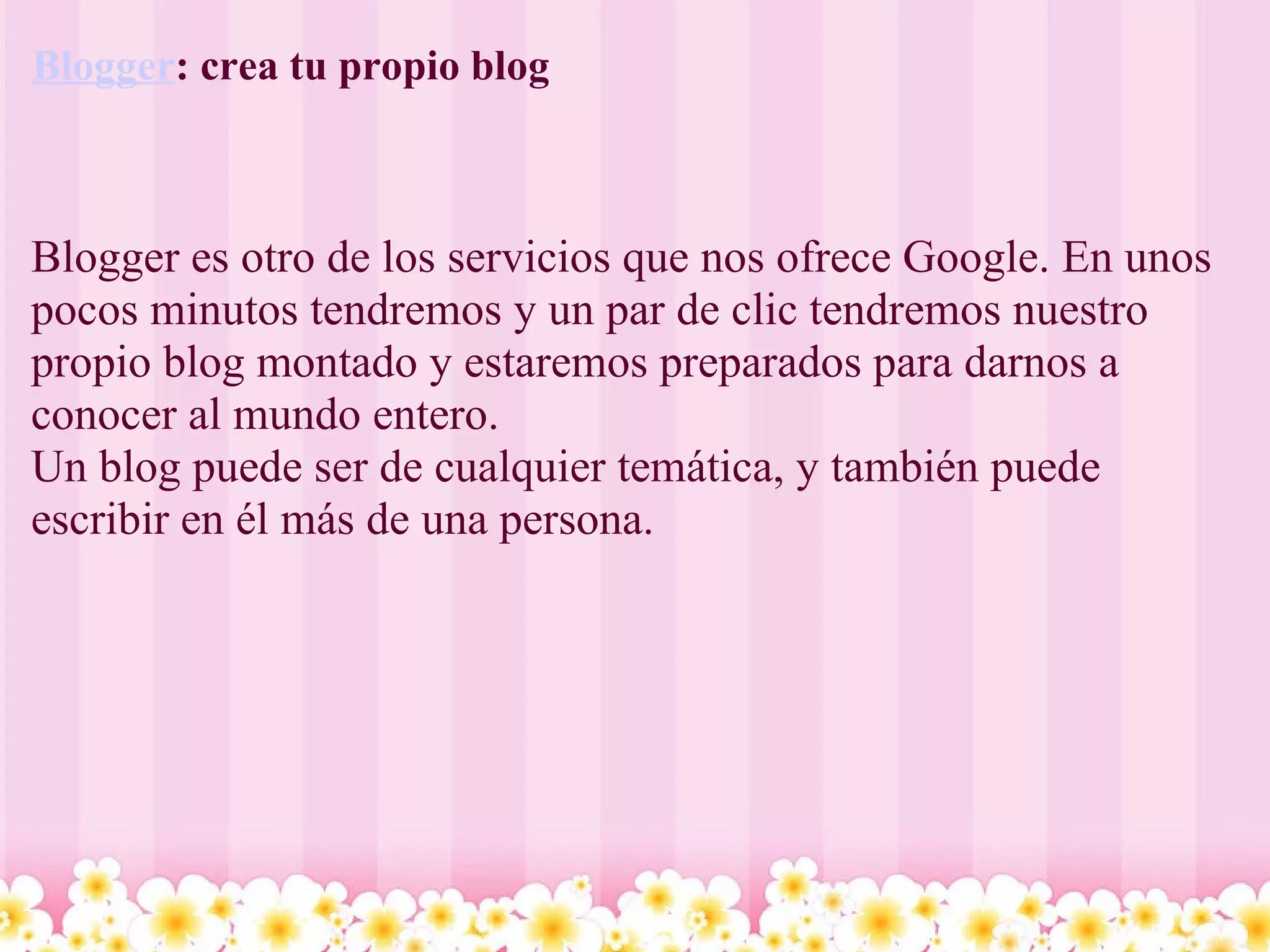 Blogger : crea tu propio blog  Blogger es otro de los servicios que nos ofrece Google. En unos pocos minutos tendremos y un par de clic tendremos nuestro propio blog montado y estaremos preparados para darnos a conocer al mundo entero.  Un blog puede ser de cualquier temática, y también puede escribir en él más de una persona. 