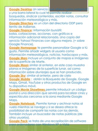 Otros Servicios Google http://www.google.com/webmasters/tools/ : herramientas para Webmasters. Google Sites - Sitios de Google: es una aplicación online que permite crear un sitio web de grupo de una forma tan sencilla como editar un documento.Laboratorio de Google - Google Labs : expone algunas de las ideas favoritas que aún no están preparadas para integrarlas en Google.com. De aquí han salido 2 excelentes herramientas: Google Reader y Google Maps.Google Reader: permite suscribirse a cualquier sitio mediante RSS. Google Maps, es un explorador visual que permite navegar y conocer todo el mundo.Google Académico - Google Scholar:  busca información en documentación de tipo académico/científico. Permite buscar y encontrar tesis, resúmenes, estudios realizados por especialistas, etc. Google Book Search es un buscador de libros. Busca en libros (títulos y contenido) que el propio Google ha digitalizado e incluido a su base de datos.Google ProductsSearch (antes llamado Froogle) es un buscador de productos. Utilizado para buscar el precio más barato de un producto y la comparativa de estos en diferentes tiendas online. 