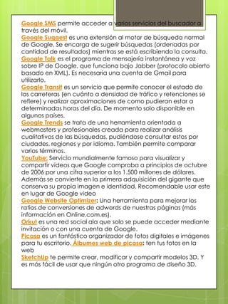 Google AdSense es el servicio de publicidad contextual de Google.Google AdWords es la otra parte de AdSense. Mientras AdSense permite a los webmasters poner los anuncios en sus web, Adwords permite la publicación de estos en la red de AdSense.Google Analytics analiza las páginas web, a través de un código javascript, guardando todo tipo de estadísticas de los visitantes.Google Bookmarks: es un servicio que permite a los usuarios guardar marcadores o favoritos con el título y las etiquetas deseadas.Google Earthpermite visualizar imágenes de satélite de cualquier rincón del mundo.Google BaseLibrería de contenidos, portal de anuncios clasificados o servicio inclasificable que permite añadir cualquier tipo de contenido a su base de datos. No está en castellanoGoogle Checkout: Sistema de pago por internet homólogo a Paypal. Proporcionas los datos de tu tarjeta al sistema y puedes pagar utilizando tu correo electrónico (en los sitios que acepten pagos a través de Google Checkout, claro). Google Code servicio de Google orientado a la promoción y contribución del software de código abierto (Open Source).Google CodeSearch: Es un buscador de código fuente que permite utilizar comandos de búsqueda especiales.
