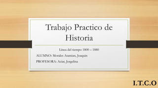 Trabajo Practico de
Historia
Línea del tiempo 1800 – 1880
ALUMNO: Morales Atamian, Joaquin
PROFESORA: Aciar, Jorgelina
I.T.C.O
 
