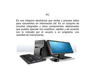 PC
Es una máquina electrónica que recibe y procesa datos
para convertirlos en información útil. Es un conjunto de
circuitos integrados y otros componentes relacionados
que pueden ejecutar con exactitud, rapidez y de acuerdo
con lo indicado por el usuario o un programa, una
variedad de instrucciones.
 