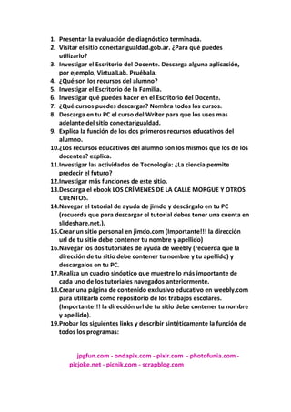 Presentar la evaluación de diagnóstico terminada. <br />Visitar el sitio conectarigualdad.gob.ar. ¿Para qué puedes utilizarlo? <br />Investigar el Escritorio del Docente. Descarga alguna aplicación, por ejemplo, VirtualLab. Pruébala. <br />¿Qué son los recursos del alumno? <br />Investigar el Escritorio de la Familia. <br />Investigar qué puedes hacer en el Escritorio del Docente. <br />¿Qué cursos puedes descargar? Nombra todos los cursos. <br />Descarga en tu PC el curso del Writer para que los uses mas adelante del sitio conectarigualdad. <br />Explica la función de los dos primeros recursos educativos del alumno. <br />¿Los recursos educativos del alumno son los mismos que los de los docentes? explica. <br />Investigar las actividades de Tecnología: ¿La ciencia permite predecir el futuro? <br />Investigar más funciones de este sitio. <br />Descarga el ebook LOS CRÍMENES DE LA CALLE MORGUE Y OTROS CUENTOS. <br />Navegar el tutorial de ayuda de jimdo y descárgalo en tu PC (recuerda que para descargar el tutorial debes tener una cuenta en slideshare.net.). <br />Crear un sitio personal en jimdo.com (Importante!!! la dirección url de tu sitio debe contener tu nombre y apellido) <br />Navegar los dos tutoriales de ayuda de weebly (recuerda que la dirección de tu sitio debe contener tu nombre y tu apellido) y descargalos en tu PC. <br />Realiza un cuadro sinóptico que muestre lo más importante de cada uno de los tutoriales navegados anteriormente. <br />Crear una página de contenido exclusivo educativo en weebly.com para utilizarla como repositorio de los trabajos escolares. (Importante!!! la dirección url de tu sitio debe contener tu nombre y apellido). <br />Probar los siguientes links y describir sintéticamente la función de todos los programas: <br />                       jpgfun.com - ondapix.com - pixlr.com  - photofunia.com - <br />                  picjoke.net - picnik.com - scrapblog.com<br />                    fotoflexer.com - picnik.com - smilebox.com -                     kidthing.com - wordle.net - xtranormal.com -                      <br />2. El sitio  www.conectarigualdad.gov.ar. Lo puedes utilizar para bajar archivos, puedes fijarte  lo que quieras sobre la educación de Argentina, bajar archivos sobre lo que quieras que tenga que ver con la educación, etc.<br />3. Para descargar, VirtualLab.   <br />1. Tienes  que entrar a www.conectarigualdad.gov.ar.  <br />2. Luego tienes que entrar al escritorio del docente y entrar en programas y  software educativos y seleccionar en Virtual labo cualquier otro que quieras descargar <br /> <br />4.  Los recursos cognitivos son las capacidades que tienes para: aprender, desarrollarte socialmente, etc.<br />1. Esto es lo que necesitas  para que tu estancia en cualquier nivel educativo sea provechoso <br />5. Hay podemos encontrar videos, manual de internet, uso responsable de  las TIC, enlaces y glosario<br />6. En el escritorio del docente puedo descargar cuentos de la biblioteca,   programas y software educativos, videos, etc.<br />7. Los cursos  que puedo descargar son: Word, Calc y Exel, Writer <br />  <br />8. .Para descargarlo hay que entrar en conectarigualdad.gob.ar <br />1. Entrar en  el escritorio del docente hay seleccionar cursos y hacer click en Writer y  descarga  los módulos.<br />9. Secuencias didácticas: dentro de la colección de 1 a 1 que ofrece el banco  de recursos educativos del portal educ.ar con más de 1500 materiales,  esta a disposición de los docentes, alumnos y alumnas del país una  propuesta que invita a realizar nuevas prácticas, explorar diferentes  herramientas y generar nuevas ideas. <br />10. Algunos son los mismos, otros no, porque ponen a disposición del  alumno recursos para trabajar en clases con la computadora<br />11. Si, porque  por ejemplo la Biología  no puede ayudar a descubrí la cura de enfermedades, la Historia cosa sobre el pasado de nuestro país, etc.<br />12. Si quieres investigar más funciones de este sitio tienes que entrar a  www.conectarigualdad.gov.ar.<br />13. Para descargar este cuento tenemos que entrar en la página www.conectarigualdad.gov.ar.  Hay tengo que entrar en el escritorio del  docente y  seleccionar biblioteca y el cuento que quieres leer, en este caso  Los crímenes de la calle Morgue .<br />14. Para descargar el tutorial de <br />1. Tenemos que entrar en la pagina  <br />www.informaticasegundoa2011.blogspot.com<br />2. Seleccionamos  tutorial de  jimdo, y hacer click en Descargar y después  lo descargamos.<br />15. Para crear una página en www.jimdo.com <br />1. Voy a la página www.jimdo.com<br />2. Pongo en Registrarte <br />3. Para registrarte hay que poner  Nombre de tu página y tu email<br />4. Luego pongo mi pagina a mi gusto le pongo: fotos de productos electrónicos , elijo un tema , test , videos, álbum de fotos, etc.<br />16. Para esto debo entrar en www.informaticasegundoa2011.blogspot.com y seleccionar diseño de página de weebly y hay tengo para ver dos  tutoriales. Para descargarlos solo tengo que hacer click en ulpload y lo  descargo.<br /> <br />19. Las  mayoría de las pagina son para agregar cosas a las fotos o para  poner la fotos en algún recuadro, etc.<br />