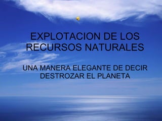 EXPLOTACION DE LOS RECURSOS NATURALES UNA MANERA ELEGANTE DE DECIR DESTROZAR EL PLANETA 