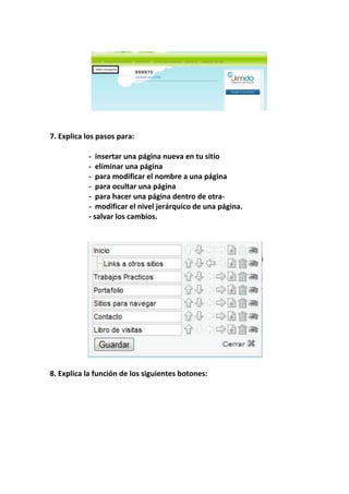 7. Explica los pasos para:

           - insertar una página nueva en tu sitio
           - eliminar una página
           - para modificar el nombre a una página
           - para ocultar una página
           - para hacer una página dentro de otra-
           - modificar el nivel jerárquico de una página.
           - salvar los cambios.




8. Explica la función de los siguientes botones:
 