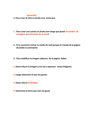 Desarrollo
1. Para crear tú sitio en jimdo.com tenes que:




1. Para crear una cuenta en jimdo.com tengo que poner el nombre de
   mi página y la dirección de tu email



2. Si es necesario revisar tu casilla de mail porque te manda de la página
   de jimdo tu contraseña



3. Para modificar la imagen cabecera de la pagina debes:


1. Haces cliq en la imagen y me van a aparecer varias imágenes


2. Luego selecciono la que me gustas


3. Haces cliq en Pantallitas


4. Selecciono el tema que más me gusta
 