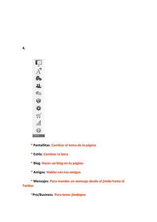 4.




     * Pantallitas: Cambiar el tema de la página

     * Estilo: Cambiar la letra

     * Blog: Hacer un blog en tu página

     * Amigos: Hablar con tus amigos

     * Mensajes: Para mandar un mensaje desde el jimdo hasta el
Twitter

     *Pro/Business: Para tener jimdopro
 