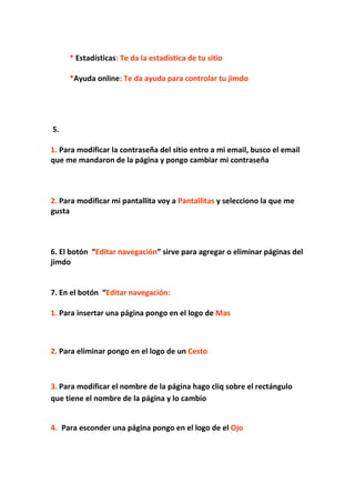 * Estadísticas: Te da la estadística de tu sitio

     *Ayuda online: Te da ayuda para controlar tu jimdo




5.

1. Para modificar la contraseña del sitio entro a mi email, busco el email
que me mandaron de la página y pongo cambiar mi contraseña



2. Para modificar mi pantallita voy a Pantallitas y selecciono la que me
gusta



6. El botón “Editar navegación” sirve para agregar o eliminar páginas del
jimdo


7. En el botón “Editar navegación:

1. Para insertar una página pongo en el logo de Mas



2. Para eliminar pongo en el logo de un Cesto



3. Para modificar el nombre de la página hago cliq sobre el rectángulo
que tiene el nombre de la página y lo cambio


4. Para esconder una página pongo en el logo de el Ojo
 
