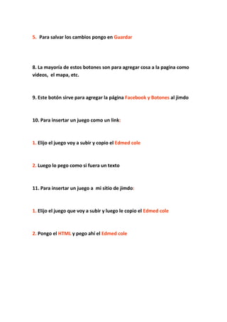 5. Para salvar los cambios pongo en Guardar




8. La mayoría de estos botones son para agregar cosa a la pagina como
videos, el mapa, etc.



9. Este botón sirve para agregar la página Facebook y Botones al jimdo



10. Para insertar un juego como un link:



1. Elijo el juego voy a subir y copio el Edmed cole



2. Luego lo pego como si fuera un texto



11. Para insertar un juego a mi sitio de jimdo:



1. Elijo el juego que voy a subir y luego le copio el Edmed cole



2. Pongo el HTML y pego ahí el Edmed cole
 