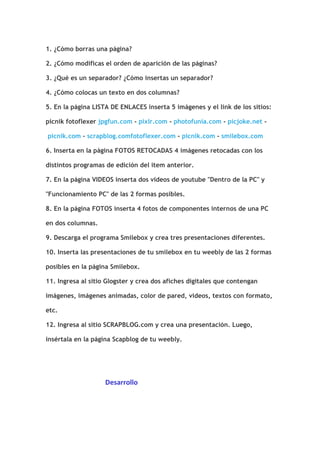 1. ¿Cómo borras una página?<br />2. ¿Cómo modificas el orden de aparición de las páginas?<br />3. ¿Qué es un separador? ¿Cómo insertas un separador?<br />4. ¿Cómo colocas un texto en dos columnas?<br />5. En la página LISTA DE ENLACES inserta 5 imágenes y el link de los sitios: picnik fotoflexer jpgfun.com - pixlr.com - photofunia.com - picjoke.net - picnik.com - scrapblog.comfotoflexer.com - picnik.com - smilebox.com<br />6. Inserta en la página FOTOS RETOCADAS 4 imágenes retocadas con los distintos programas de edición del item anterior.<br />7. En la página VIDEOS inserta dos videos de youtube quot;
Dentro de la PCquot;
 y quot;
Funcionamiento PCquot;
 de las 2 formas posibles. <br />8. En la página FOTOS inserta 4 fotos de componentes internos de una PC en dos columnas.<br />9. Descarga el programa Smilebox y crea tres presentaciones diferentes.<br />10. Inserta las presentaciones de tu smilebox en tu weebly de las 2 formas posibles en la página Smilebox.<br />11. Ingresa al sitio Glogster y crea dos afiches digitales que contengan imágenes, imágenes animadas, color de pared, videos, textos con formato, etc.<br />12. Ingresa al sitio SCRAPBLOG.com y crea una presentación. Luego, insértala en la página Scapblog de tu weebly. <br />                                   Desarrollo<br />Para borra una página pongo en Pagina, selecciono la pagina que voy a eliminar  y  para eliminar pongo en  Eliminar Pagina <br />Para modificar el orden de las páginas pongo en Páginas y arrastro el rectángulo con el nombre de la pagina que quiero mover de lugar  hasta donde yo quiera<br />1. El Separador sirve para poner dos textos que estén separados  por una línea <br />2. Para inserta un separador pongo en  Más, Diseñó  y arrastro el sigo que tiene Dos texto separados (Separador)<br />3. Selecciono el archivo que voy a subir<br />4.<br />1. Para colocar un texto de dos columnas pongo en Elementos, Básico  y arrastro el signo que tiene Dos columnas (Dos columnas) <br />2. Luego arrastro  Párrafo con imagen y descargo el archivo y la imagen<br />5.<br />