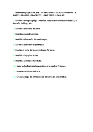 1. Inserta las páginas: HOME - VIDEOS - FOTOS VARIAS - GALERIAS DE FOTOS - TRABAJOS PRÁCTICOS - LINKS VARIOS - TABLAS -<br />2. Modifica el logo: agrega símbolos, modifica el formato de la letra, el tamaño del logo, etc. <br />3. Modifica el diseño del sitio.<br /> <br />4. Inserta nuevas imágenes. <br />5. Modifica el tamaño de una imagen. <br />6. Modifica el brillo y el contraste. <br />7. Escribe el texto de bienvenida con formato. <br />8. Modifica la pagina home <br />9. Inserta 2 videos de You tube. <br /> <br />10. Sube todos los trabajos prácticos a tu página Trabajos. <br />11. Inserta un álbum de fotos. <br /> <br />12. Crea una sopa de letras con 20 palabras de informática.<br />