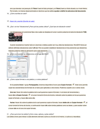 sino que denotan una jerarquía. El Título 1 será el título principal, y el Título 2 será un título situado a un nivel inferior.
     Por lo tanto, no iríamos desencaminados si decimos que los estilos ayudan a definir la estructura del documento.
16. ¿Cómo escribes al vuelo?




17. Hacer clic y escribir (Escribir al vuelo)


18. ¿Qué son las Tabulaciones?¿Para qué las puedes utilizar? ¿Qué tipos de tabulación existe?


     Las tabulaciones son posiciones fijas a las cuales se desplaza el cursor cuando pulsamos la tecla de tabulación TAB.




     Cuando necesitamos insertar texto en columnas o tablas pueden ser muy utiles las tabulaciones. Word2010 tiene por

  defecto definidas tabulaciones cada 1,25 cm. Pero se pueden establecer tabulaciones en las posiciones que deseemos.

  Además podemos definir la alineación para cada tabulación.

19. ¿Cómo se muestran las tabulaciones en la regla del Word?




20. ¿Cómo copias formato a una palabra y a varias palabras?


     En la pestaña Inicio > grupo Portapapeles, tenemos disponible el icono para Copiar formato               . Este icono permite

  copiar las características de formato de un texto para aplicarlas a otros textos. Podemos copiarlo una o varias veces:


     Una vez: Hacer clic sobre la palabra de la cual queremos copiar el formato, ir a la barra de herramientas y

  hacer clic enCopiar formato         , el cursor tomará la forma de brocha, colocarlo sobre la palabra en la que queremos

  copiar el formato, y hacer clic sobre ella.


     Varias: Hacer clic sobre la palabra de la cual queremos copiar el formato, hacer doble clic en Copiar formato              , el

  cursor tomará la forma de brocha, a continuación hacer clic sobre tantas palabras como se desee, y para acabar volver

  a hacer clic en el icono de copiar formato.


21. ¿Para qué sirven los estilos?¿Cómo creas, aplicas y quitas estilos?
Los estilos sirven para indicar a cada elemento del texto cuál es su función en el mismo, o cuál es su naturaleza.
 