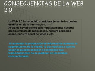 CONSECUENCIAS DE LA WEB
2.0
 La Web 2.0 ha reducido considerablemente los costes
 de difusión de la información.
 Al día de hoy podemos tener gratuitamente nuestra
 propia emisora de radio online, nuestro periódico
 online, nuestro canal de vídeos, etc.


  Al aumentar la producción de información aumenta la
 segmentación de la misma, lo que equivale a que los
 usuarios puedan acceder a contenidos que
 tradicionalmente no se publican en los medios
 convencionales.
 