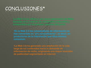 CONCLUSIONES*

  •La Web 2.0 se refiere a una nueva generación de Webs
  basadas en la creación de contenidos producidos y
  compartidos por los propios usuarios del portal.

  •En la Web 2.0 los consumidores de información se
  han convertido en “pro-consumidores”, es decir, en
  productores de la información que ellos mismos
  consumen.

  •La Web 2.0 ha generado una ampliación de la cola
  larga de los contenidos hacia la demanda de
  información de nicho, originando una mayor inversión
  de publicidad segmentada en Internet.
 