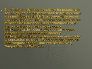    En 15 años la Web ha crecido y ha pasado de
    ser un grupo de herramientas de trabajo para
    los científicos del CERN a convertirse en un
    espacio global de información con más de mil
    millones de usuarios. En la actualidad está
    tanto volviendo a sus raíces como
    herramienta de lectura y/o escritura como
    entrando en una fase más social y
    participativa. Estas tendencias han generado
    la sensación de que la Web esta entrando en
    una “segunda fase”, una versión nueva y
    “mejorada”: la Web 2.0.
 