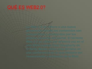 QUÉ ES WEB2.0?



      La Web 2.0 se refiere a una nueva
      generación donde los contenidos son
      compartidos y producidos por los
      propios usuarios del portal. El término
      Web 2.0 se utilizó por primera vez en el
      año 2004 cuando Dale Dougherty de
      O’Reilly Media utilizó este término en
      una conferencia en la que hablaba del
      renacimiento y evolución de la Web.
 