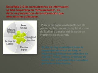 En la Web 2.0 los consumidores de información
se han convertido en “prosumidores”, es
decir, en productores de la información que
ellos mismos consumen.


                         Pone a disposición de millones de
                        personas herramientas y plataformas
                        de fácil uso para la publicación de
                        información en la red.



                         Al día de hoy cualquiera tiene la
                         capacidad de crear un blog o
                         bitácora y publicar sus artículos de
                         opinión, fotos, vídeos, archivos de
                         audio, etc. y compartirlos con otros
                         portales e internautas.
 