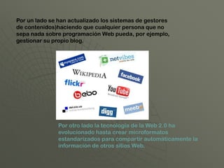 Por un lado se han actualizado los sistemas de gestores
de contenidos)haciendo que cualquier persona que no
sepa nada sobre programación Web pueda, por ejemplo,
gestionar su propio blog.




               Por otro lado la tecnología de la Web 2.0 ha
               evolucionado hasta crear microformatos
               estandarizados para compartir automáticamente la
               información de otros sitios Web.
 