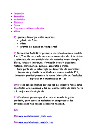 •   Secuencias
•   Recorridos
•   Actividades
•   Biblioteca
•   Cursos
•   Programas y software educativo
•   Videos


    7) puedes descargar estos recursos:
      • galeria de fotos
      • videos
      • informe de avance en tiempo real

    9) Secuencias Didácticas presenta una introducción al modelo
    1 a 1, También se puede acceder a secuencias de ciclo básico
    u orientado de una multiplicidad de materias como biología,
    física, lengua y literatura, formación ética y ciudadana,
    historia, matemática, química, geografía e inglés.
       Como parte de la estrategia de desarrollo de contenidos,
         formación y diseño de actividades para el modelo 1ª1,
     Conectar igualdad presenta la nueva Coleccción de fascículos
                   digitales en Competencias en TIC.

    10) No no son los mismos por que los del docente habla como
    enseñarles a los alumnos y los del alumno habla de cómo te va
    a ir mejor en el colegio etc.

    11) Podríamos pensar que sí A todo el mundo le gusta
    predecir, pero pocos se molestan en comprobar si las
    anticipaciones han llegado a hacerse realidad.

    12)

    15) www.candelariaruiz.jimdo.com

    16) www.candelariaruiz.weebly.com
 