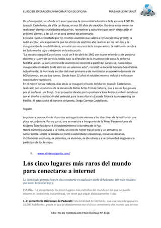 CURSO DE OPERADOR EN INFORMATICA DE OFICINA                            TRABAJO DE INTERNET


Un año especial, un año de oro es el que vive la comunidad educativa de la escuela 4.003 Dr.
Joaquín Castellanos, de Villa Las Rosas, en sus 50 años de creación. Durante estos meses se
realizaron diversas actividades educativas, recreativas y culturales que serán destacadas el
próximo viernes, a las 10, en el acto central de aniversario.
Con una revista redactada por los mismos alumnos que saldrá a circulación muy pronto, la
radio escolar, una experiencia que los chicos de séptimo año realizan en los recreos, y la
inauguración de una biblioteca, armada con recursos de la cooperadora, la institución celebra
en Salta medio siglo trabajando en la educación.
 La escuela Joaquín Castellanos nació un 9 de abril de 1962 con nueve miembros de personal
docente y cuatro de servicio, todos bajo la dirección de la inspectora de zona, la señorita
Martha Larrán. La concurrencia de alumnos se concretó a partir del jueves 12, habiéndose
inaugurado el sábado 14 de abril en un solemne acto , recordó la docente Adriana Sosa Petros.
Actualmente, la matrícula escolar del nivel primario y de nivel inicial es aproximadamente de
600 alumnos, en los dos turnos. Desde hace 12 años el establecimiento incluyó a niños con
capacidades especiales.
En el marco de los festejos, días atrás se inauguró el busto del doctor Joaquín Castellanos,
realizado por un alumno de la escuela de Bellas Artes Tomás Cabrera, que a su vez fue guiado
por el profesor Luis Trejo. En el proyecto ideado por la profesora Sosa Petros también colaboró
con el diseño y realización del pedestal para la escultura la Escuela Técnica Juana Azurduy de
Padilla. Al acto asistió el bisnieto del poeta, Diego Cornejo Castellanos.

Regalos

La primera promoción de docentes entregará este viernes a las directivas de la institución una
placa recordatoria. Por su parte, una ex maestra e integrante de la Mesa Panamericana de
Mujeres Salteñas donará al establecimiento la Bandera de la Paz.
Habrá números alusivos a la fecha, un vino de honor tras el acto y un almuerzo de
camaradería. Desde la escuela se invitó a autoridades educativas, escuelas cercanas,
instituciones vecinales, ex docentes, ex alumnos, ex directivos y a la comunidad en general a
participar de los festejos.


      II.   www.elintransigente.com/


Los cinco lugares más raros del mundo
para conectarse a internet
La tecnología permite hoy en día conectarse en cualquier parte del planeta, por más insólitos
que sean. Conocé el top 5.

ESPAÑA.- Te presentamos los cinco lugares más extraños del mundo en los que se puede
encontrar conexiones inalámbricas, sin tener que pagar absolutamente nada:

1.-El cementerio Oak Grove de Paducah: Esta localidad de Kentucky, que apenas sobrepasa los
25.000 habitantes, posee el que probablemente sea el único cementerio del mundo que ofrece

                       CENTRO DE FORMACION PROFESIONAL Nº 3166
 