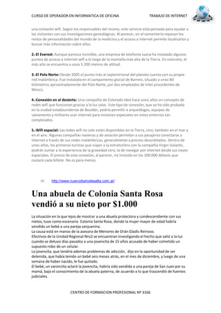 CURSO DE OPERADOR EN INFORMATICA DE OFICINA                              TRABAJO DE INTERNET


una conexión wifi. Según los responsables del mismo, este servicio está pensado para ayudar a
los visitantes con sus investigaciones genealógicas. Al parecer, en el cementerio reposan los
restos de personalidades del mundo de la medicina y el acceso a internet permite localizarlos y
buscar más información sobre ellos.

2.-El Everest: Aunque parezca increíble, una empresa de telefonía sueca ha instalado algunos
puntos de acceso a internet wifi a lo largo de la montaña más alta de la Tierra. En concreto, el
más alto se encuentra a unos 5.200 metros de altitud.

3.-El Polo Norte: Desde 2005 el punto más al septentrional del planeta cuenta con su propia
red inalámbrica. Fue instalada en el campamento glacial de Barneo, situado a unos 80
kilómetros aproximadamente del Polo Norte, por dos empleados de Intel procedentes de
Moscú.

4.-Conexión en el desierto: Una compañía de Colorado ideó hace unos años un concepto de
redes wifi que funcionan gracias a la luz solar. Este tipo de conexión, que ya ha sido probada
en la ciudad estadounidense de Boulder, podría permitir a arqueólogos, equipos de
salvamento y militares usar internet para misiones especiales en estos entornos tan
complicados.

5.-Wifi espacial: Las redes wifi no solo están disponibles en la Tierra, sino, también en el mar y
en el aire. Algunas compañías navieras y de aviación permiten a sus pasajeros conectarse a
internet a través de sus redes inalámbricas, generalmente a precios desorbitados. Dentro de
unos años, los primeros turistas que viajen a la estratosfera con la compañía Virgin Galactic,
podrán sumar a la experiencia de la gravedad cero, la de navegar por internet desde sus naves
espaciales. El precio de esta conexión, al parecer, irá incluido en los 200.000 dólares que
costará cada billete. No es para menos.




     III.   http://www.nuevodiariodesalta.com.ar/


Una abuela de Colonia Santa Rosa
vendió a su nieto por $1.000
La situación en la que lejos de mostrar a una abuela protectora y condescendiente con sus
nietos, tuvo como escenario Colonia Santa Rosa, donde la mujer mayor de edad habría
vendido un bebé a una pareja sanjuanina.
La causa está en manos de la asesora de Menores de Orán Gladis Reinoso.
Efectivos de la Unidad Regional Nro2 se encuentran investigando el hecho que salió a la luz
cuando se detuvo días pasados a una jovencita de 15 años acusada de haber cometido un
supuesto robo de un celular.
La jovencita, que tendría además problemas de adicción, dijo en la oportunidad de ser
detenida, que había tenido un bebé seis meses atrás, en el mes de diciembre, y luego de una
semana de haber nacido, le fue quitado.
El bebé, un varoncito aclaró la jovencita, habría sido vendido a una pareja de San Juan por su
mamá, bajo el conocimiento de la abuela paterna, de acuerdo a lo que trascendió de fuentes
judiciales.


                        CENTRO DE FORMACION PROFESIONAL Nº 3166
 