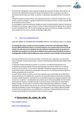 CURSO DE OPERADOR EN INFORMATICA DE OFICINA                            TRABAJO DE INTERNET


El trámite de investigación está a cargo del Juzgado de Instrucción de Orán, Oscar Blanco. Al
momento de la detención la jovencita dijo que extrañaba mucho a su bebito y que ella no
denunció el hecho antes por miedo su mamá y a represalias, que podría tomar en contra de
ella.
"Me quise escapar cuando vinieron, con la pareja sanjuanina, a sacarme el bebé, pero me dio
miedo, y preferí entregarlo", agregó la adolescente que dijo que conoce al padre y que él sabía
de la existencia de la criatura.
La investigación, estaría actualmente dirigida a conocer la documentación sobre el nacimiento
del bebé y el escrito que, según contó su mamá, le habrían hecho firmar delante de un juez de
Paz de la ciudad de Orán. Por otra parte agregó que después de llevarse el bebé, al que ella le
dio el nombre de Teo, vino su mamá y le entregó 1.000 pesos.




     IV.    http://www.diariosalta.com/

ARCHIVARON EL PEDIDO DE INFORME POR EL ESCANDALO DE LA CORTE

La comisión de Justicia mandó al archivo el pedido a través del cual la diputada Virginia
Cornejo (PPS) pretendió involucrar a la Cámara baja en una cuestión interna de la Corte de
Justicia. De esta manera los miembros de esta comisión resolvieron bajar las persianas al
escandalo que involucró a la Corte por la infidencia de la jueza Susana Kauffman en torno a
la designación de María Victoria Mossman como secretaria y que trasladó a la Cámara baja.


Los ocho miembros de la comisión presentes -en total son once- expusieron sus puntos de
vista y hubo tres mociones para enviar a archivo la solicitud que pretendía pedir explicaciones
a la Corte.
La votación arrojó 6 votos por el archivo y 1 en contra. La mayoría entendió que no es
competencia constitucional de la Cámara de Diputados este tipo de solicitud y se resolvió
enviar el caso al archivo. Tras la reunión, diputados oficialistas aseguraron que se le puso
punto final al tema y remarcaron que quedó claro cual es el rol constitucional de la Cámara y
cuál la competencia de la comisión.
La comisión de Justicia se volvió a reunir hoy luego del cuarto intermedio que se decretó el
martes pasado por el incidente que involucró a los diputado Guillermo Martinelli y Cristobal
Cornejo, cuando el primero reaccionó ante el comentario que hizo el segundo respecto a que
el caso era "un puterio". Los diputados que votaron por el archivo del pedido de información
fueron Antonio Hucena, Cristobal Cornejo, Francisca Jiménez, Guido Giacosa, Irene Soler y
Matías Posadas. El único voto en contra fue el de la diputada Liliana Mazzone. También
participaron del encuentro, que uró más de una hora, el vicepresidente primero del cuerpo, a
cargo de la presidencia, Oscar Villa Nougues, y los diputados Lucas Godoy y Matías Posadas.
La reunión fue encabezada por el presidente de la comisión, el diputado Guillermo Durand
Cornejo, quien desde ese rol solamente vota en caso de empate.



    c) Direcciones de radios de salta

http://cielo921.com.ar

http://www.radiosalta.com


                       CENTRO DE FORMACION PROFESIONAL Nº 3166
 
