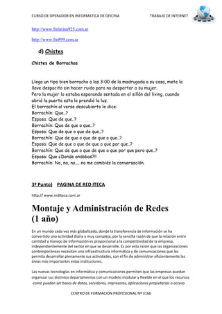CURSO DE OPERADOR EN INFORMATICA DE OFICINA                            TRABAJO DE INTERNET


http://www.fmlatina925.com.ar

http://www.fm899.com.ar

    d) Chistes

Chistes de Borrachos



Llega un tipo bien borracho a las 3:00 de la madrugada a su casa, mete la
llave despacito sin hacer ruido para no despertar a su mujer.
Pero la mujer lo estaba esperando sentada en el sillón del living, cuando
abrió la puerta esta le prendió la luz.
El borrachín al verse descubierto le dice:
Borrachín: Que..?
Esposa: Que de que..?
Borrachín: Que de que o que..?
Esposa: Que de que o que de que..?
Borrachín: Que de que o que de que o que..?
Esposa: Que de que o que de que o que por que..?
Borrachín: Que de que o que de que o que por que pero que..?
Esposa: Que ¿Donde andabas?!!
Borrachín: No, no, no.... no me cambiés la conversación.



3º Punto) PAGINA DE RED ITECA

http:// www.rediteca.com.ar


Montaje y Administración de Redes
(1 año)
En un mundo cada vez más globalizado, donde la transferencia de información se ha
convertido una actividad diaria y muy compleja, por la sencilla razón de que la relación entre
cantidad y manejo de información es proporcional a la competitividad de la empresa,
independientemente del sector en que se desarrolle. Es por esta razón que las organizaciones
contemporáneas necesitan una infraestructura informática y de comunicaciones que les
permita desarrollar plenamente sus actividades, con el fin de administrar eficientemente las
áreas más importantes estas instituciones.

Las nuevas tecnologías en informática y comunicaciones permiten que las empresas puedan
organizar sus distintos departamentos con un modelo modular y flexible en el que los recursos
-como pueden ser bases de datos, servidores, impresoras, aplicaciones propietarias o acceso

                       CENTRO DE FORMACION PROFESIONAL Nº 3166
 