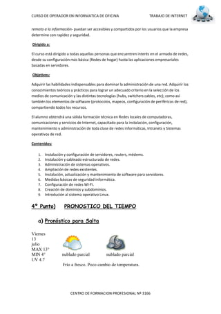 CURSO DE OPERADOR EN INFORMATICA DE OFICINA                            TRABAJO DE INTERNET


remoto a la información- puedan ser accesibles y compartidos por los usuarios que la empresa
determine con rapidez y seguridad.

Dirigido a:

El curso está dirigido a todas aquellas personas que encuentren interés en el armado de redes,
desde su configuración más básica (Redes de hogar) hasta las aplicaciones empresariales
basadas en servidores.

Objetivos:

Adquirir las habilidades indispensables para dominar la administración de una red. Adquirír los
conocimientos teóricos y prácticos para lograr un adecuado criterio en la selección de los
medios de comunicación y las distintas tecnologías (hubs, switchers cables, etc); como así
también los elementos de software (protocolos, mapeos, configuración de periféricos de red),
compartiendo todos los recursos.

El alumno obtendrá una sólida formación técnica en Redes locales de computadoras,
comunicaciones y servicios de Internet, capacitado para la instalación, configuración,
mantenimiento y administración de toda clase de redes informáticas, Intranets y Sistemas
operativos de red.

Contenidos:

    1.   Instalación y configuración de servidores, routers, médems.
    2.   Instalación y cableado estructurado de redes.
    3.   Administración de sistemas operativos.
    4.   Ampliación de redes existentes.
    5.   Instalación, actualización y mantenimiento de software para servidores.
    6.   Medidas básicas de seguridad informática.
    7.   Configuración de redes Wi-Fi.
    8.   Creación de dominios y subdominios.
    9.   Introdución al sistema operativo Linux.

4º Punto)           PRONOSTICO DEL TIEMPO

    a) Pronóstico para Salta

Viernes
13
julio
MAX 13°
MIN 4°             nublado parcial           nublado parcial
UV 4.7
                   Frío a fresco. Poco cambio de temperatura.




                        CENTRO DE FORMACION PROFESIONAL Nº 3166
 