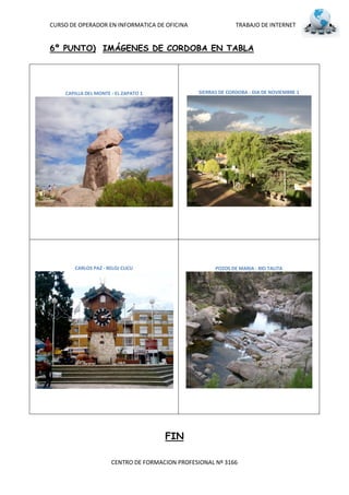 CURSO DE OPERADOR EN INFORMATICA DE OFICINA                    TRABAJO DE INTERNET


6º PUNTO) IMÁGENES DE CORDOBA EN TABLA




    CAPILLA DEL MONTE - EL ZAPATO 1              SIERRAS DE CORDOBA - DIA DE NOVIEMBRE 1




       CARLOS PAZ - RELOJ CUCU                         POZOS DE MARIA - RIO TALITA




                                      FIN

                      CENTRO DE FORMACION PROFESIONAL Nº 3166
 