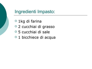 Ingredienti Impasto:
 1kg di farina
 2 cucchiai di grasso
 5 cucchiai di sale
 1 bicchiece di acqua
 