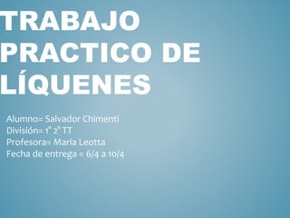TRABAJO
PRACTICO DE
LÍQUENES
Alumno= Salvador Chimenti
División= 1° 2° TT
Profesora= María Leotta
Fecha de entrega = 6/4 a 10/4
 