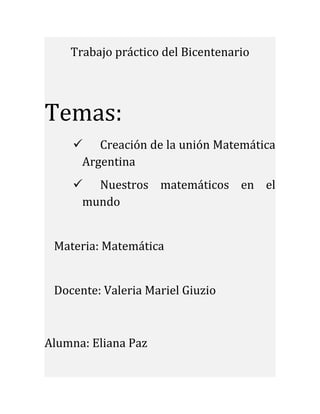 Trabajo práctico del Bicentenario
Temas:
 Creación de la unión Matemática
Argentina
 Nuestros matemáticos en el
mundo
Materia: Matemática
Docente: Valeria Mariel Giuzio
Alumna: Eliana Paz
 