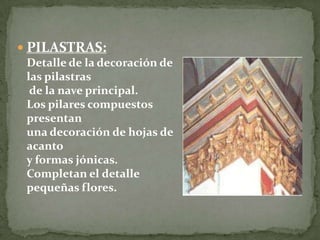  PILASTRAS:
Detalle de la decoración de
las pilastras
de la nave principal.
Los pilares compuestos
presentan
una decoración de hojas de
acanto
y formas jónicas.
Completan el detalle
pequeñas flores.
 