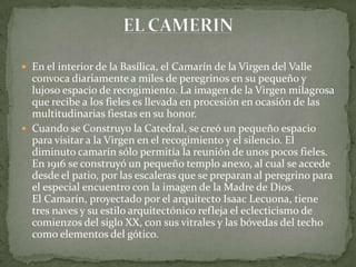  En el interior de la Basílica, el Camarín de la Virgen del Valle
convoca diariamente a miles de peregrinos en su pequeño y
lujoso espacio de recogimiento. La imagen de la Virgen milagrosa
que recibe a los fieles es llevada en procesión en ocasión de las
multitudinarias fiestas en su honor.
 Cuando se Construyo la Catedral, se creó un pequeño espacio
para visitar a la Virgen en el recogimiento y el silencio. El
diminuto camarín sólo permitía la reunión de unos pocos fieles.
En 1916 se construyó un pequeño templo anexo, al cual se accede
desde el patio, por las escaleras que se preparan al peregrino para
el especial encuentro con la imagen de la Madre de Dios.
El Camarín, proyectado por el arquitecto Isaac Lecuona, tiene
tres naves y su estilo arquitectónico refleja el eclecticismo de
comienzos del siglo XX, con sus vitrales y las bóvedas del techo
como elementos del gótico.
 