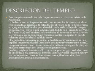  Este templo es uno de los más importantes en su tipo que existe en la
Argentina.
La fachada, con su imponente atrio que avanza hacia la vereda ( ahora
reemplazada, al igual que la calzada, por el Paseo de la Fe ) construido
en 1995, en adhesión a las 300 años del traslado de la Sagrada imagen
hasta su actual templo, por la Municipalidad de San Fernando del Valle
de Catamarca) está enmarcando entre dos altas torres en sus extremos
laterales, que culminan con un reducido frontis triangular, lo que da
solemne grandiosidad al edificio sacro.
El templo tiene una nave principal y dos laterales y cuenta con varias
capillas intercomunicadas ( tres en el costado sur y cuatro en el norte).
Los pisos fueron construidos con sólidos tablones de algarrobo, hoy de
mosaico marmóreos con decoraciones geométricas.
En 1869, la iglesia tenía tan sólo tres naves, pero surgieron dudas cerca
de la solidez de la estructura. Por ello, la iniciativa del Vicario Segura y
por consejo de técnicos, se levantaron las capillas laterales y los
arbotantes volantes de los costados.
 